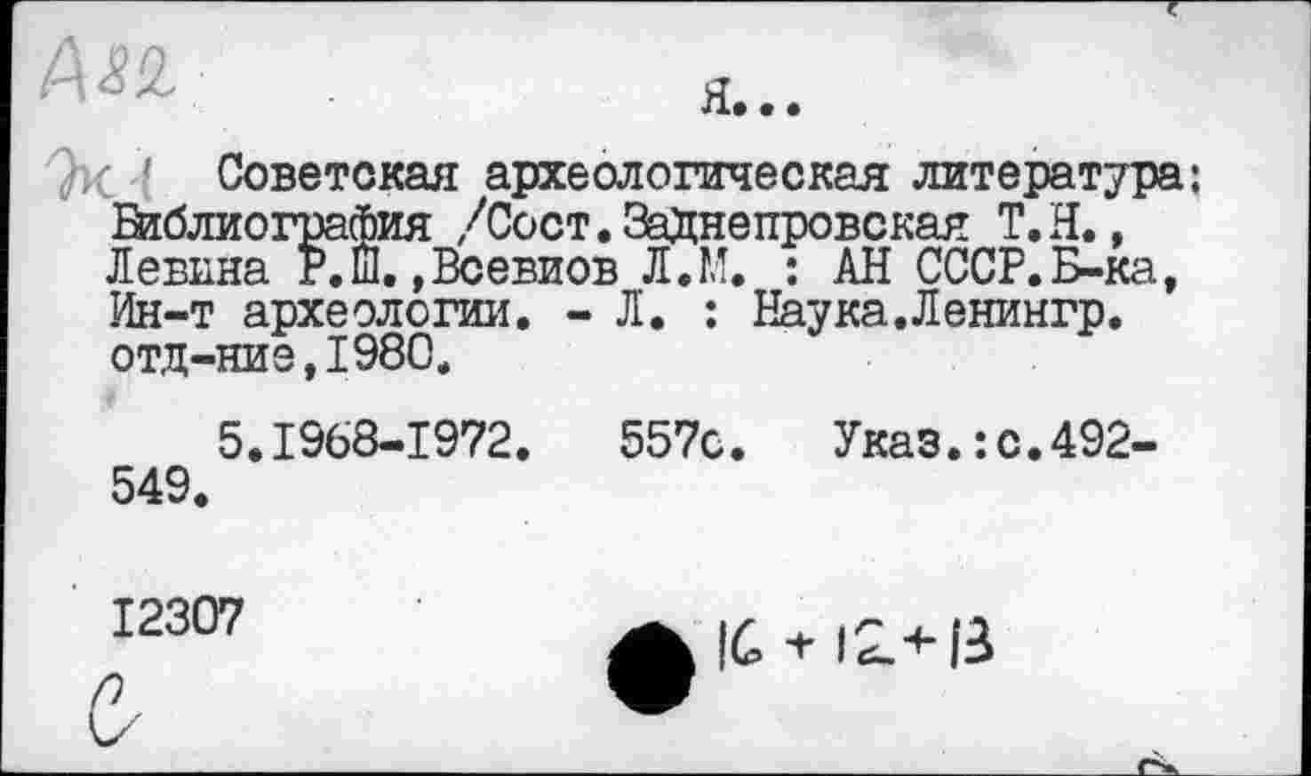 ﻿Ок ' Советская археологическая литература: Библиография /Сост.ЗаХнепровская Т.Н., Левина Р.Ш. ,Всевиов Л.М. : АН СССР.Б-ка, Ин-т археологии. - Л. : Наука.Ленингр. отд-ниэ,198С.
5.1968-1972.	557с. Указ.:с.492-
549.